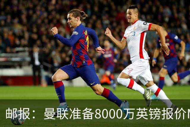 邮报：曼联准备8000万英镑报价M费，领跑与阿森纳巴黎皇马争夺